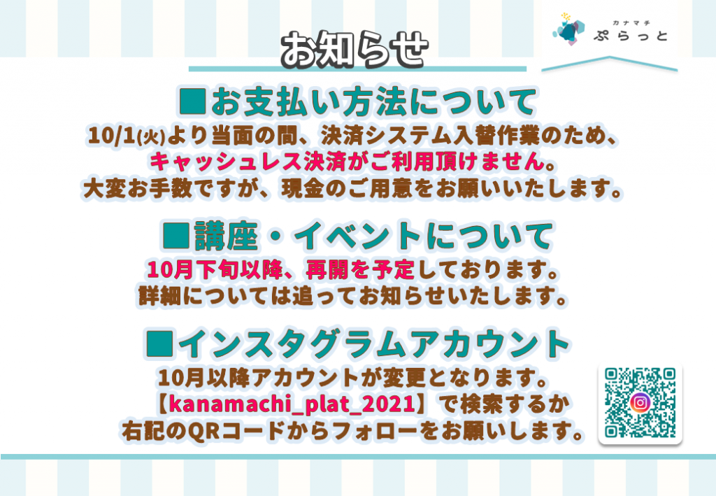 ■お支払い方法について
10/1(火)より当面の間、決済システム入替作業のため、キャッシュレス決済がご利用頂けません。
大変お手数ですが、現金のご用意をお願いいたします。

■講座・イベントについて
10月下旬以降、再開を予定しております。
詳細については追ってお知らせいたします。

■インスタグラムアカウント
10月以降アカウントが変更となります。
【kanamachi_plat_2021】で検索の上、フォローをお願いします。